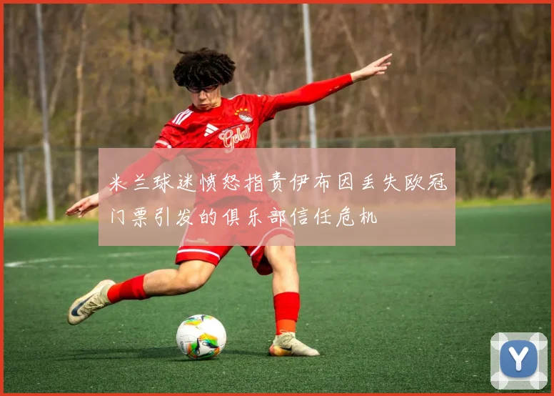 米兰球迷愤怒指责伊布因丢失欧冠门票引发的俱乐部信任危机