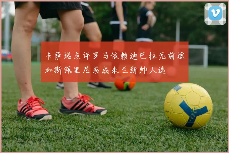 卡萨诺点评罗马依赖迪巴拉无前途加斯佩里尼或成米兰新帅人选