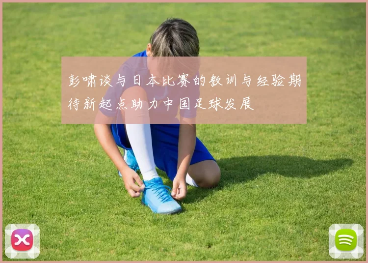 彭啸谈与日本比赛的教训与经验期待新起点助力中国足球发展
