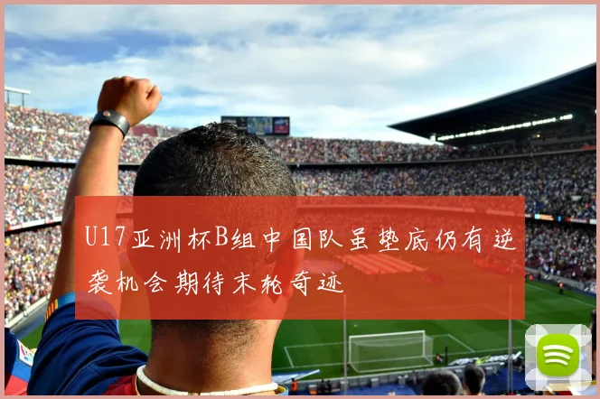 U17亚洲杯B组中国队虽垫底仍有逆袭机会期待末轮奇迹