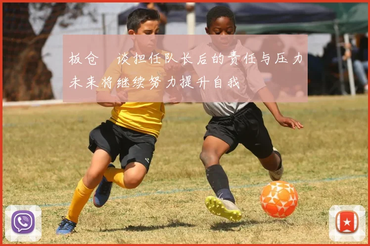 板仓滉谈担任队长后的责任与压力未来将继续努力提升自我