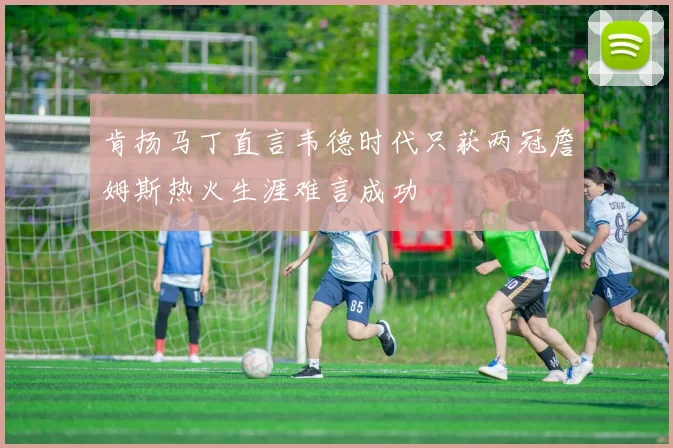 肯扬马丁直言韦德时代只获两冠詹姆斯热火生涯难言成功