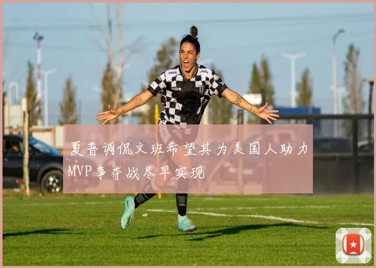 夏普调侃文班希望其为美国人助力MVP争夺战尽早实现