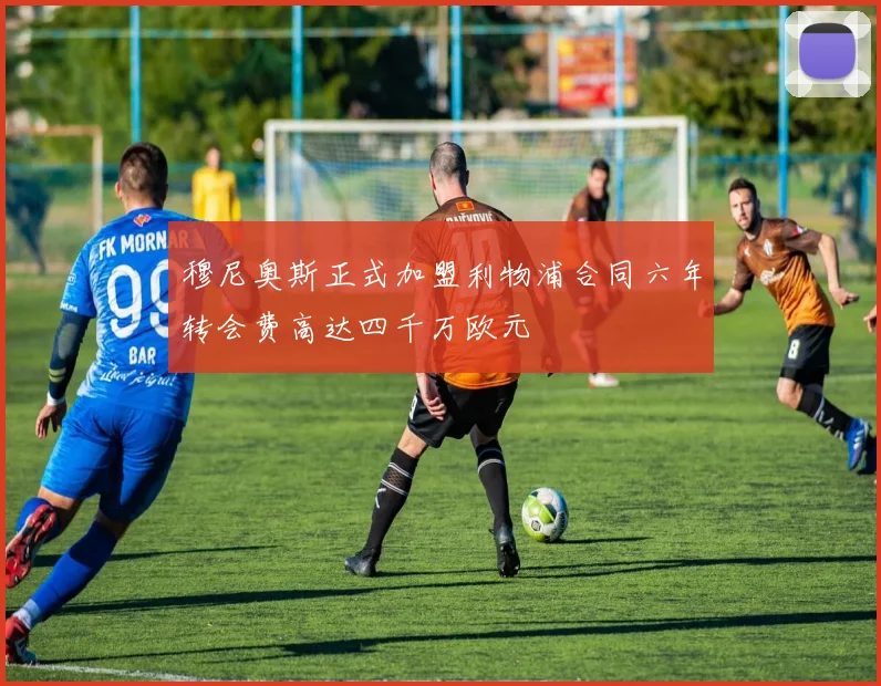 穆尼奥斯正式加盟利物浦合同六年转会费高达四千万欧元