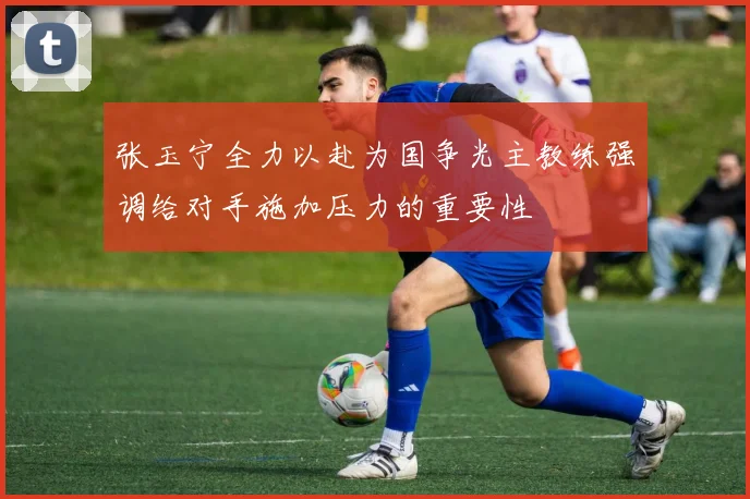 张玉宁全力以赴为国争光主教练强调给对手施加压力的重要性