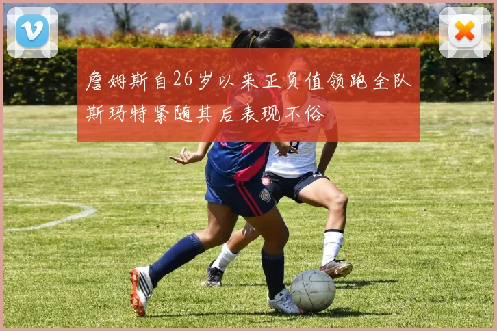 詹姆斯自26岁以来正负值领跑全队斯玛特紧随其后表现不俗