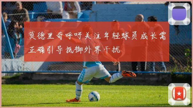 莫德里奇呼吁关注年轻球员成长需正确引导抵御外界干扰