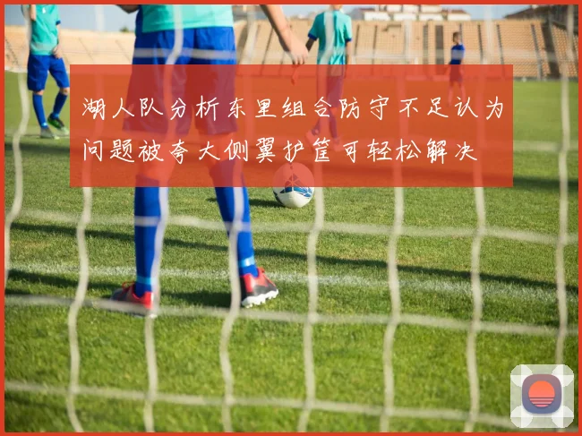 湖人队分析东里组合防守不足认为问题被夸大侧翼护筐可轻松解决