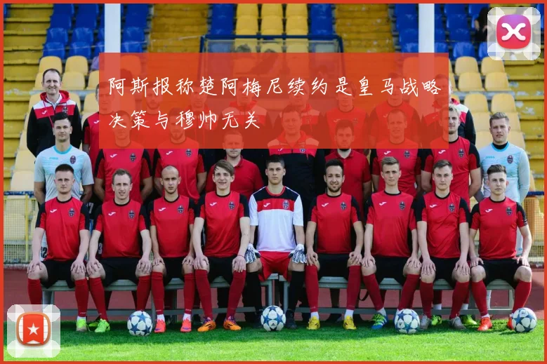 阿斯报称楚阿梅尼续约是皇马战略决策与穆帅无关
